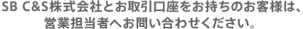 SB C&S株式会社とお取引口座をお持ちのお客様は、営業担当者へお問い合わせください